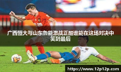 广西恒大与山东鲁能激战正酣谁能在这场对决中笑到最后
